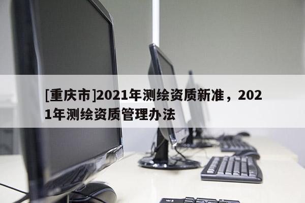 [重庆市]2021年测绘资质新准，2021年测绘资质管理办法