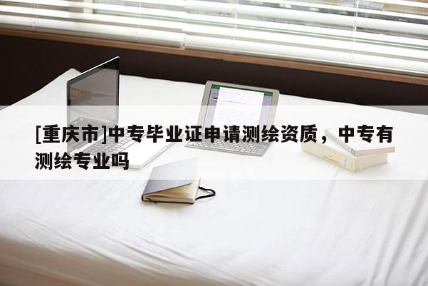 [重庆市]中专毕业证申请测绘资质，中专有测绘专业吗
