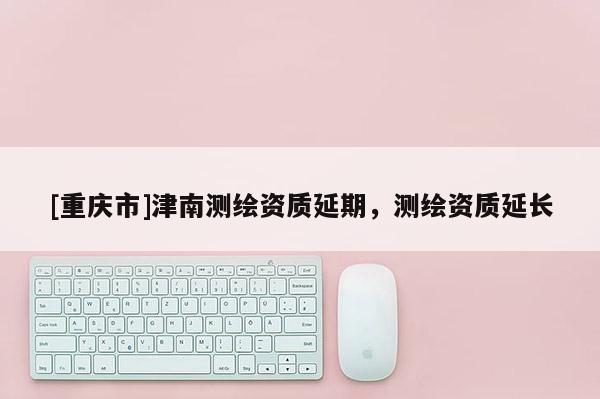 [重庆市]津南测绘资质延期，测绘资质延长