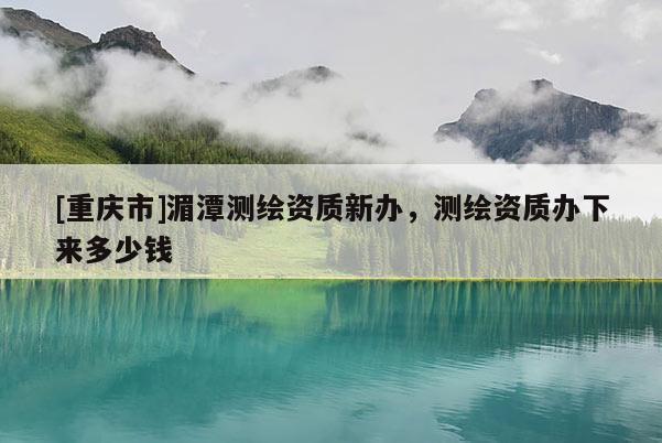 [重庆市]湄潭测绘资质新办，测绘资质办下来多少钱