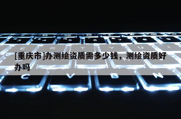 [重庆市]办测绘资质需多少钱，测绘资质好办吗