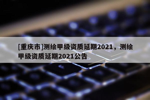 [重庆市]测绘甲级资质延期2021，测绘甲级资质延期2021公告