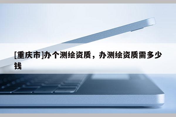 [重庆市]办个测绘资质，办测绘资质需多少钱