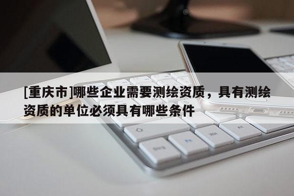 [重庆市]哪些企业需要测绘资质，具有测绘资质的单位必须具有哪些条件