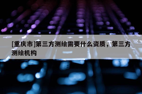 [重庆市]第三方测绘需要什么资质，第三方测绘机构