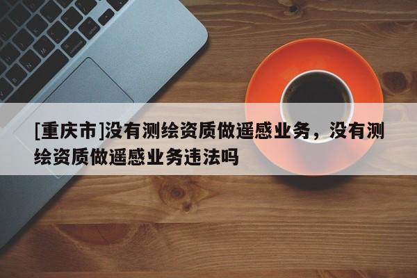 [重庆市]没有测绘资质做遥感业务，没有测绘资质做遥感业务违法吗