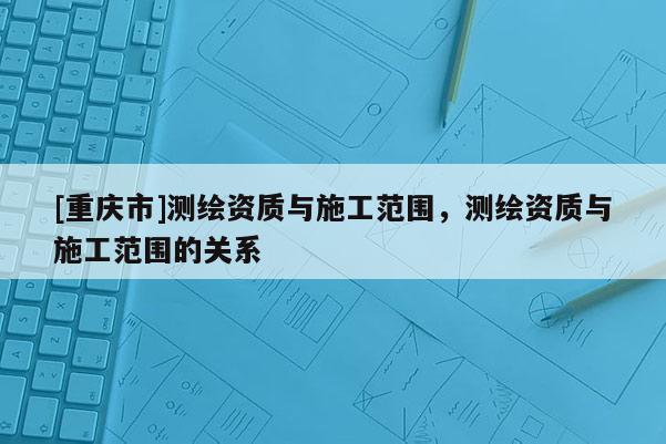 [重庆市]测绘资质与施工范围，测绘资质与施工范围的关系