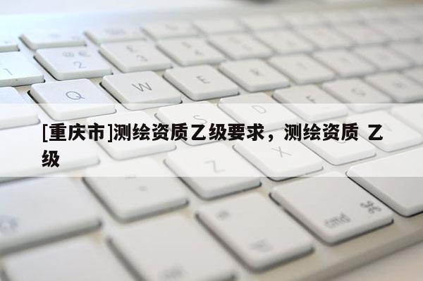 [重庆市]测绘资质乙级要求，测绘资质 乙级