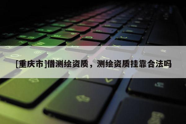 [重庆市]借测绘资质，测绘资质 *** 合法吗