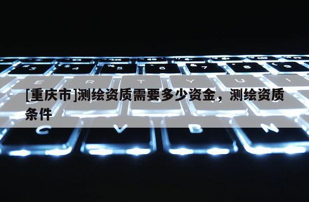 [重庆市]测绘资质需要多少资金，测绘资质条件