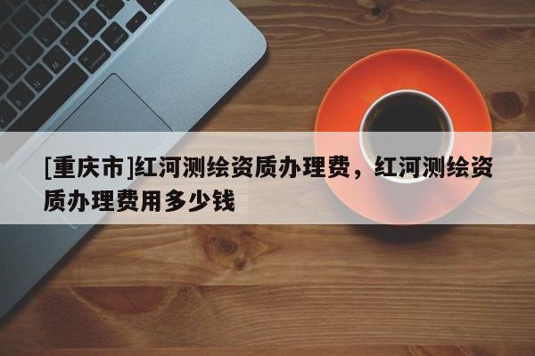 [重庆市]红河测绘资质办理费，红河测绘资质办理费用多少钱