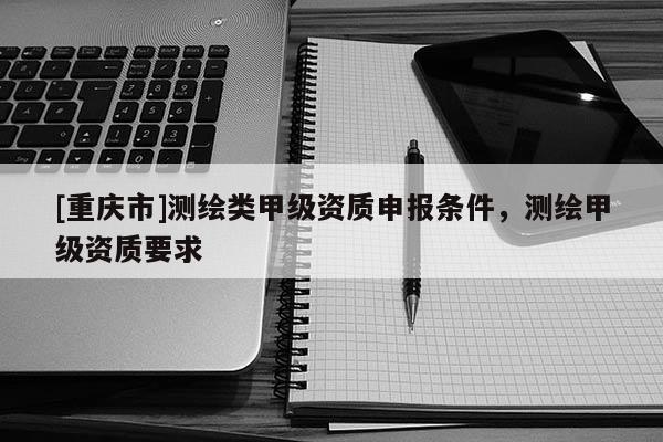 [重庆市]测绘类甲级资质申报条件，测绘甲级资质要求