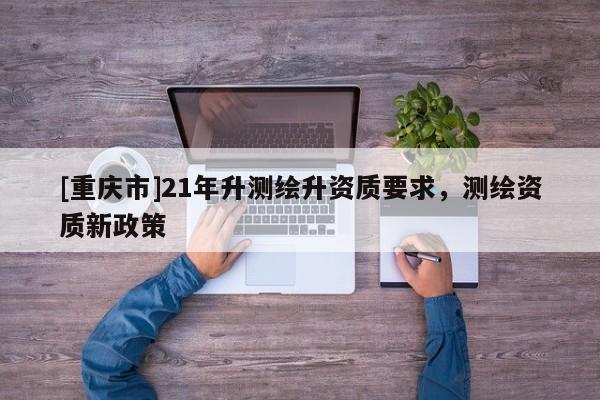 [重庆市]21年升测绘升资质要求，测绘资质新政策