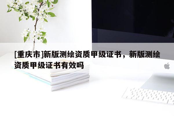[重庆市]新版测绘资质甲级证书，新版测绘资质甲级证书有效吗