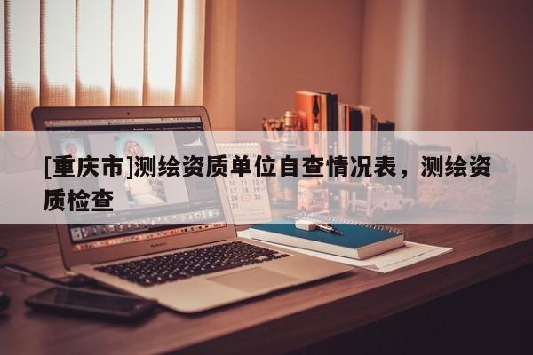 [重庆市]测绘资质单位自查情况表，测绘资质检查