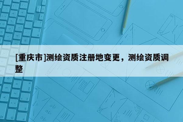 [重庆市]测绘资质注册地变更，测绘资质调整