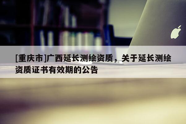 [重庆市]广西延长测绘资质，关于延长测绘资质证书有效期的公告