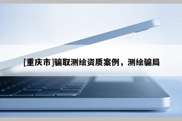 [重庆市]骗取测绘资质案例，测绘骗局