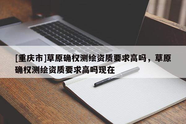 [重庆市]草原确权测绘资质要求高吗，草原确权测绘资质要求高吗现在