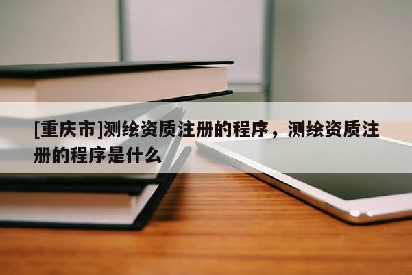 [重庆市]测绘资质注册的程序，测绘资质注册的程序是什么