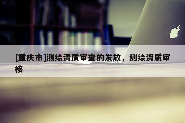 [重庆市]测绘资质审查的发放，测绘资质审核