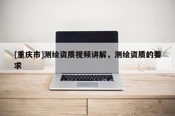 [重庆市]测绘资质视频讲解，测绘资质的要求