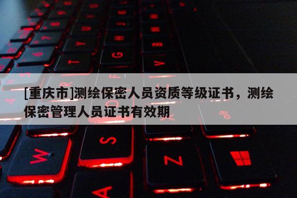 [重庆市]测绘保密人员资质等级证书，测绘保密管理人员证书有效期