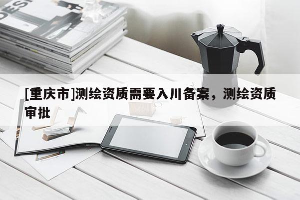 [重庆市]测绘资质需要入川备案，测绘资质审批