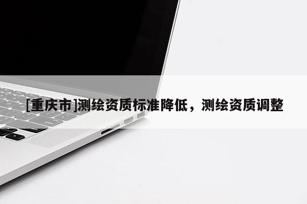 [重庆市]测绘资质标准降低，测绘资质调整