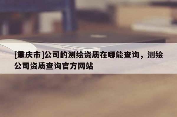 [重庆市]公司的测绘资质在哪能查询，测绘公司资质查询官方网站