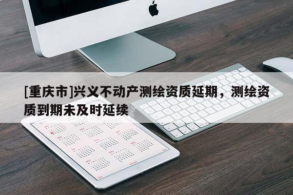 [重庆市]兴义不动产测绘资质延期，测绘资质到期未及时延续