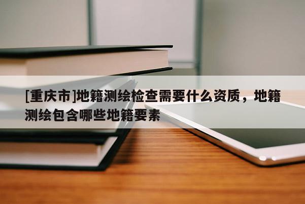 [重庆市]地籍测绘检查需要什么资质，地籍测绘包含哪些地籍要素
