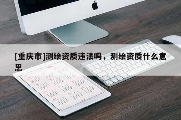[重庆市]测绘资质违法吗，测绘资质什么意思