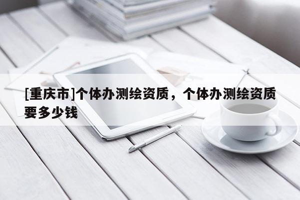 [重庆市]个体办测绘资质，个体办测绘资质要多少钱