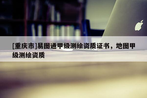 [重庆市]易图通甲级测绘资质证书，地图甲级测绘资质