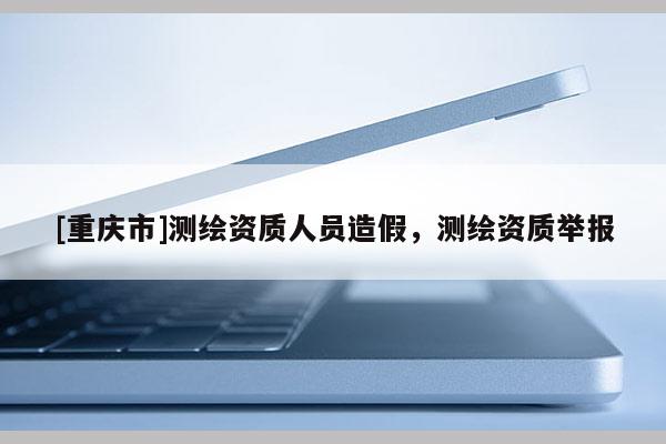 [重庆市]测绘资质人员造假，测绘资质举报
