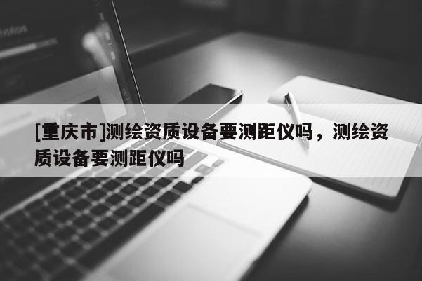 [重庆市]测绘资质设备要测距仪吗，测绘资质设备要测距仪吗