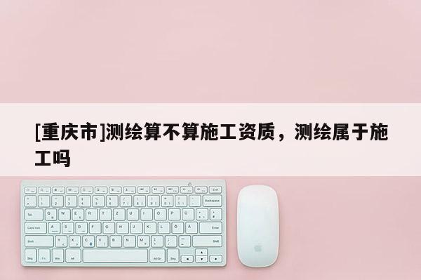 [重庆市]测绘算不算施工资质，测绘属于施工吗
