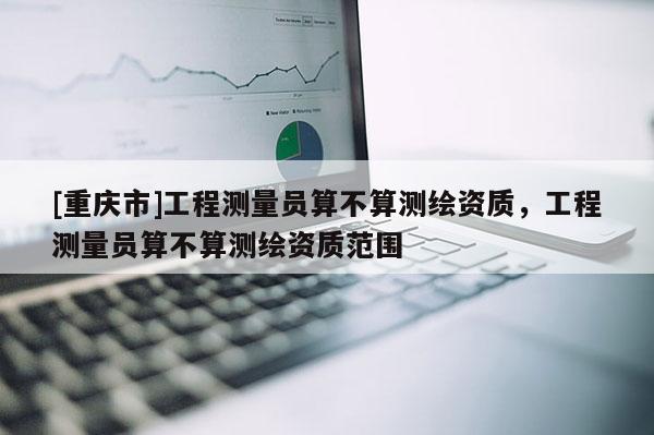 [重庆市]工程测量员算不算测绘资质，工程测量员算不算测绘资质范围