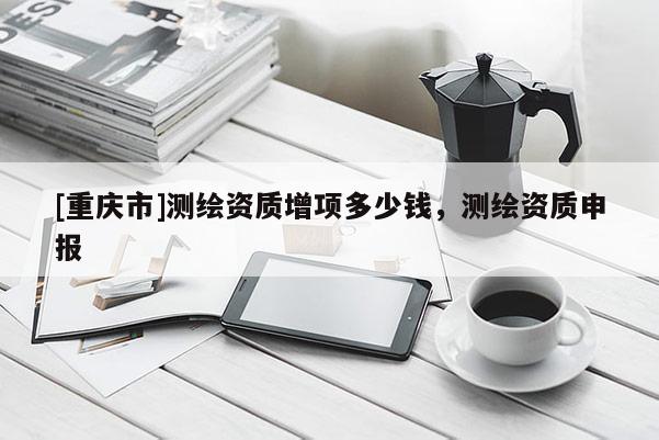 [重庆市]测绘资质增项多少钱，测绘资质申报