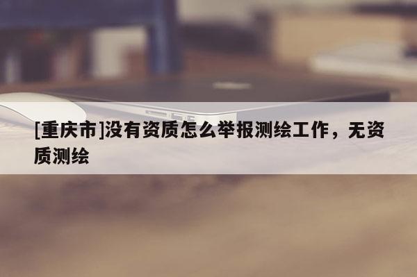 [重庆市]没有资质怎么举报测绘工作，无资质测绘