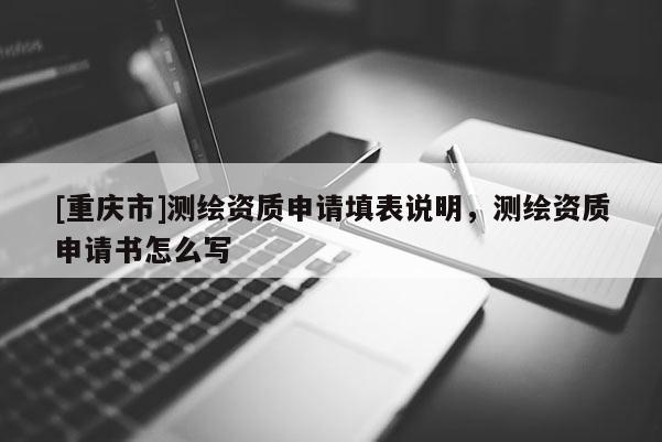[重庆市]测绘资质申请填表说明，测绘资质申请书怎么写
