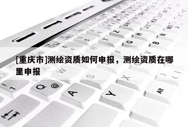 [重庆市]测绘资质如何申报，测绘资质在哪里申报