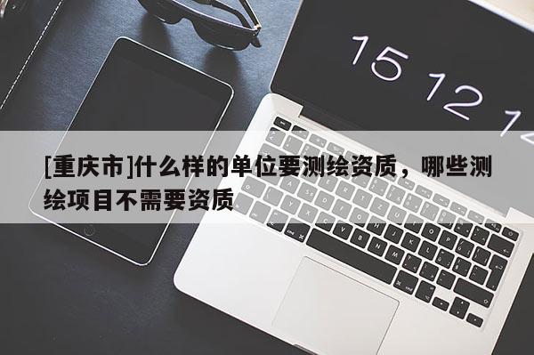 [重庆市]什么样的单位要测绘资质，哪些测绘项目不需要资质