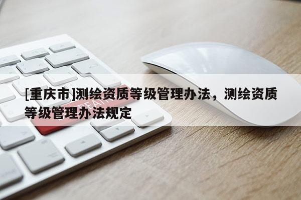 [重庆市]测绘资质等级管理办法，测绘资质等级管理办法规定