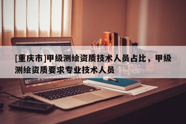 [重庆市]甲级测绘资质技术人员占比，甲级测绘资质要求专业技术人员