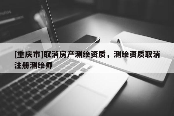 [重庆市]取消房产测绘资质，测绘资质取消注册测绘师