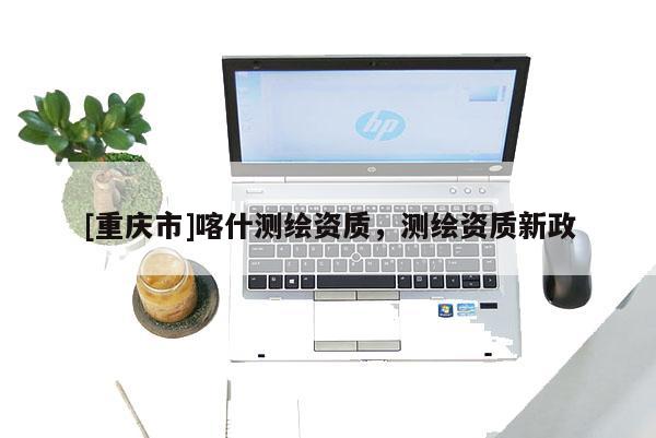 [重庆市]喀什测绘资质，测绘资质新政