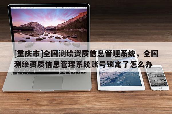 [重庆市]全国测绘资质信息管理系统，全国测绘资质信息管理系统账号锁定了怎么办