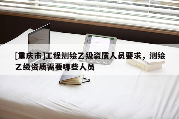 [重庆市]工程测绘乙级资质人员要求，测绘乙级资质需要哪些人员